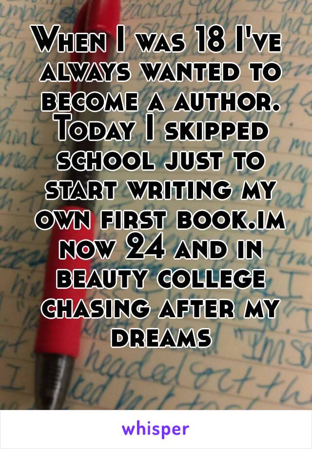 When I was 18 I've always wanted to become a author. Today I skipped school just to start writing my own first book.im now 24 and in beauty college chasing after my dreams