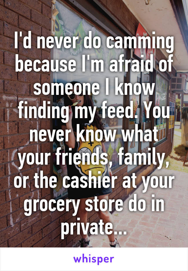 I'd never do camming because I'm afraid of someone I know finding my feed. You never know what your friends, family, or the cashier at your grocery store do in private...