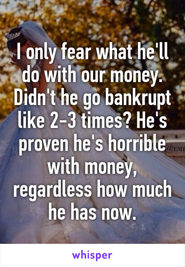 I only fear what he'll do with our money. Didn't he go bankrupt like 2-3 times? He's proven he's horrible with money, regardless how much he has now.