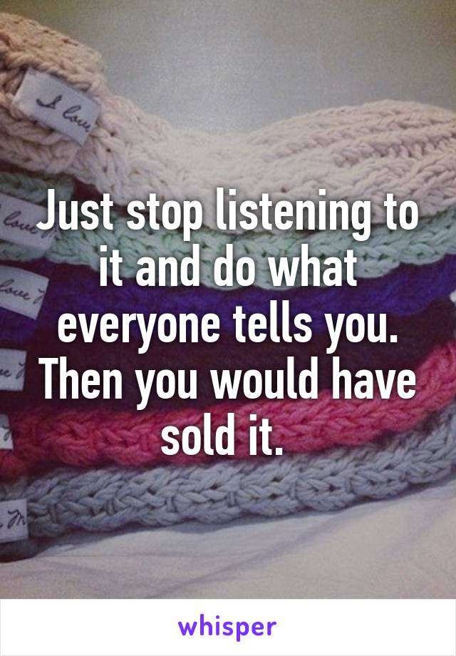 Just stop listening to it and do what everyone tells you. Then you would have sold it. 