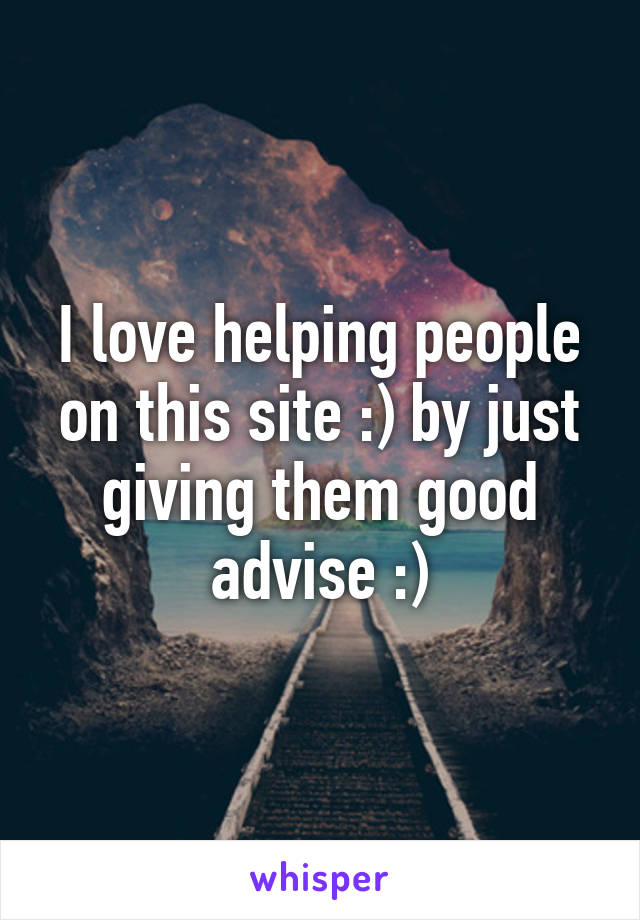 I love helping people on this site :) by just giving them good advise :)