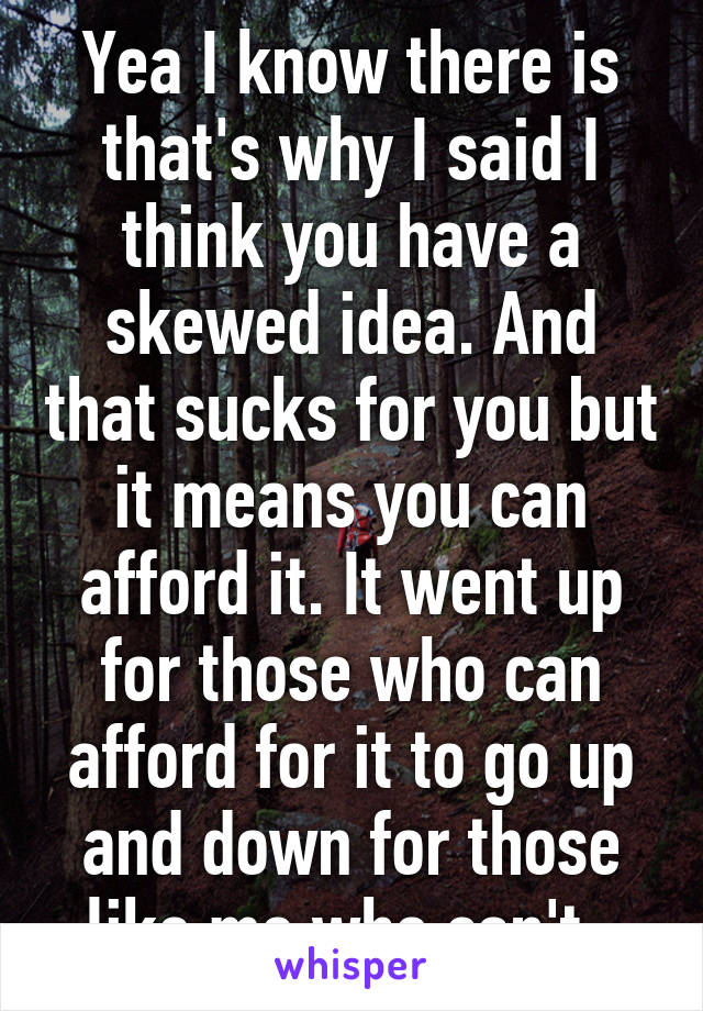 Yea I know there is that's why I said I think you have a skewed idea. And that sucks for you but it means you can afford it. It went up for those who can afford for it to go up and down for those like me who can't. 