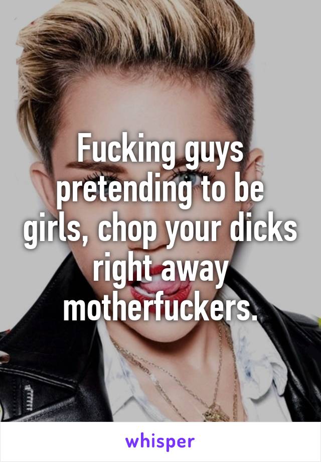 Fucking guys pretending to be girls, chop your dicks right away motherfuckers.