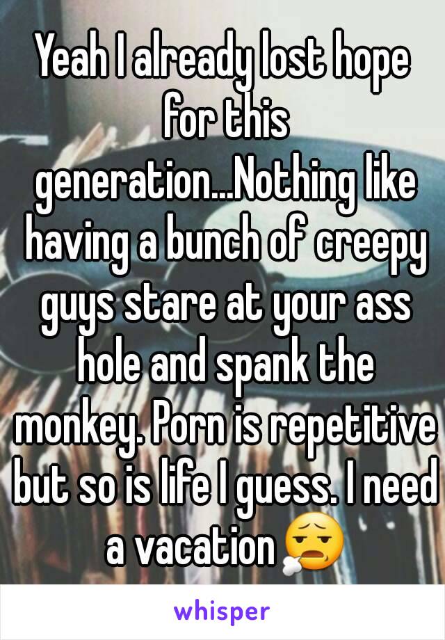 Yeah I already lost hope for this generation...Nothing like having a bunch of creepy guys stare at your ass hole and spank the monkey. Porn is repetitive but so is life I guess. I need a vacation😧