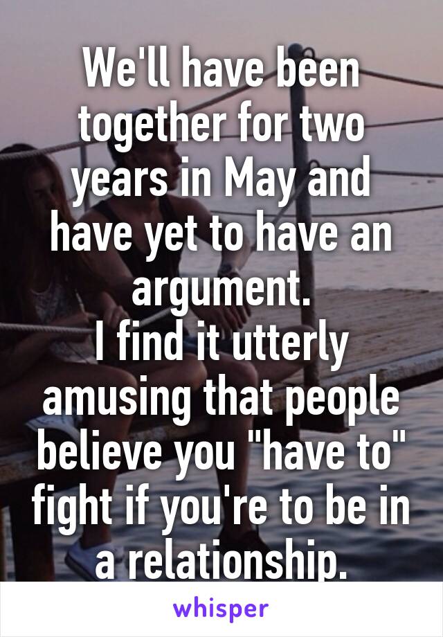 We'll have been together for two years in May and have yet to have an argument.
I find it utterly amusing that people believe you "have to" fight if you're to be in a relationship.