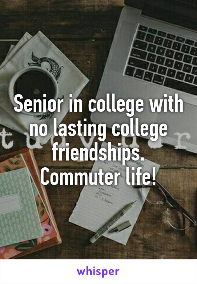 Senior in college with no lasting college friendships. Commuter life!