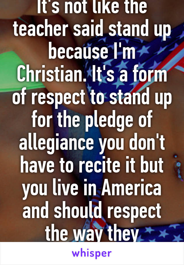 It's not like the teacher said stand up because I'm Christian. It's a form of respect to stand up for the pledge of allegiance you don't have to recite it but you live in America and should respect the way they celebrate it.