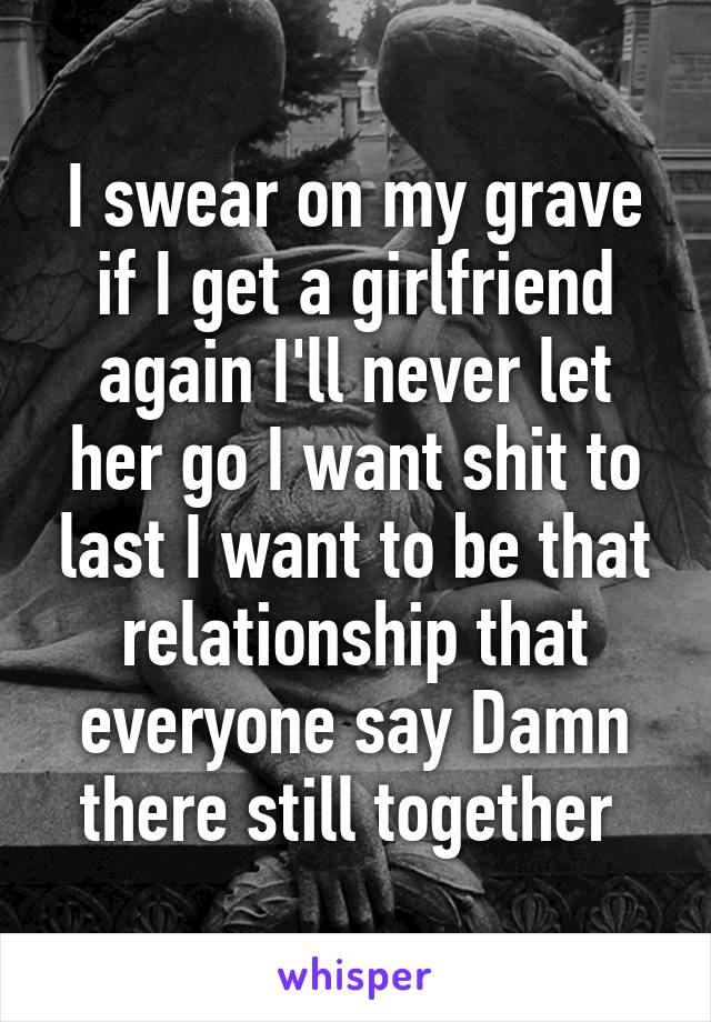 I swear on my grave if I get a girlfriend again I'll never let her go I want shit to last I want to be that relationship that everyone say Damn there still together 