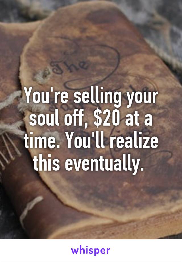 You're selling your soul off, $20 at a time. You'll realize this eventually. 