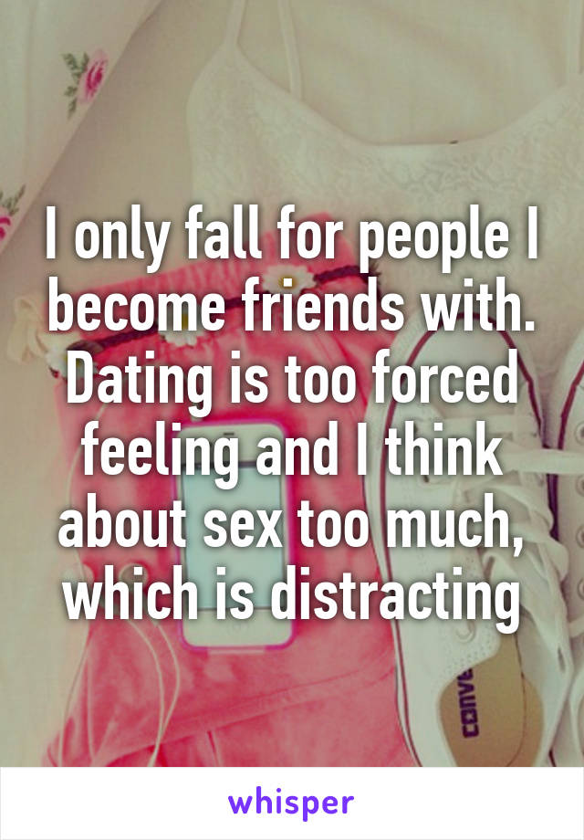 I only fall for people I become friends with. Dating is too forced feeling and I think about sex too much, which is distracting