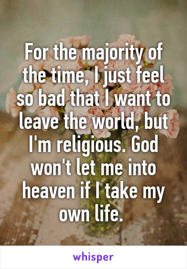 For the majority of the time, I just feel so bad that I want to leave the world, but I'm religious. God won't let me into heaven if I take my own life. 