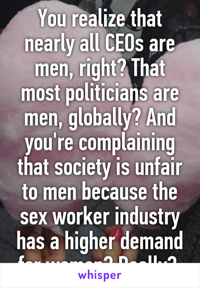 You realize that nearly all CEOs are men, right? That most politicians are men, globally? And you're complaining that society is unfair to men because the sex worker industry has a higher demand for women? Really? 