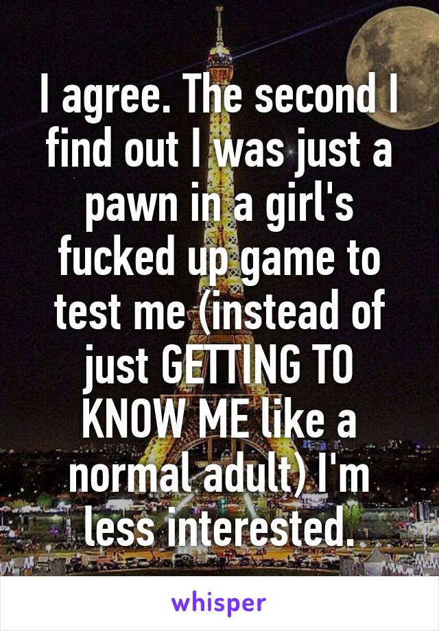 I agree. The second I find out I was just a pawn in a girl's fucked up game to test me (instead of just GETTING TO KNOW ME like a normal adult) I'm less interested.