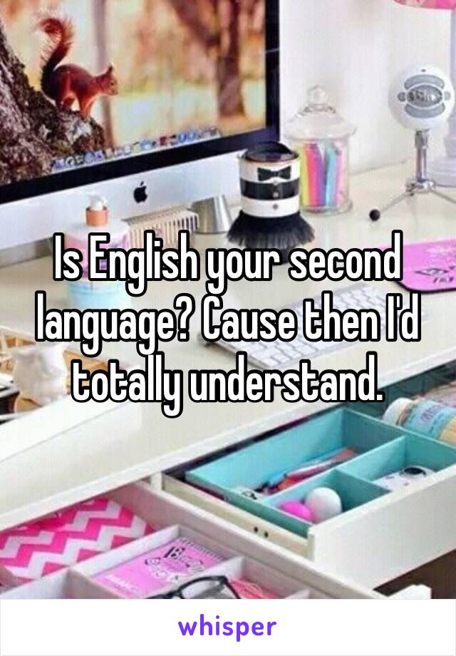 Is English your second language? Cause then I'd totally understand.