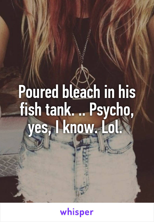 Poured bleach in his fish tank. .. Psycho, yes, I know. Lol. 