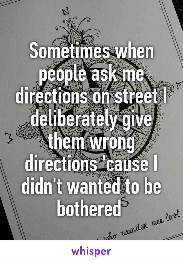 Sometimes when people ask me directions on street I deliberately give them wrong directions 'cause I didn't wanted to be bothered 