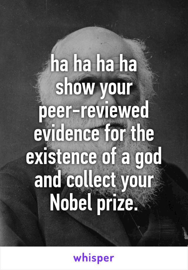 ha ha ha ha
show your peer-reviewed evidence for the existence of a god and collect your Nobel prize.