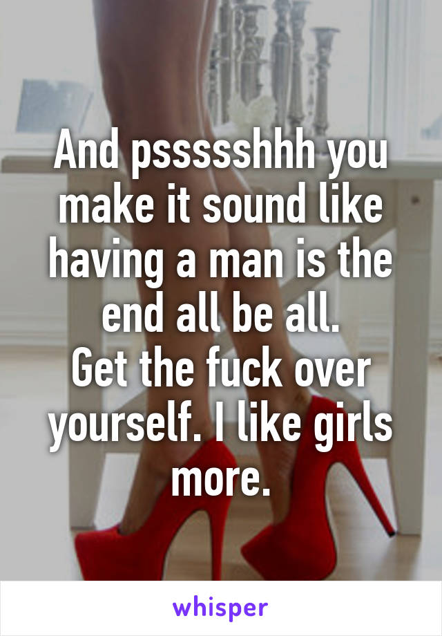 And pssssshhh you make it sound like having a man is the end all be all.
Get the fuck over yourself. I like girls more.