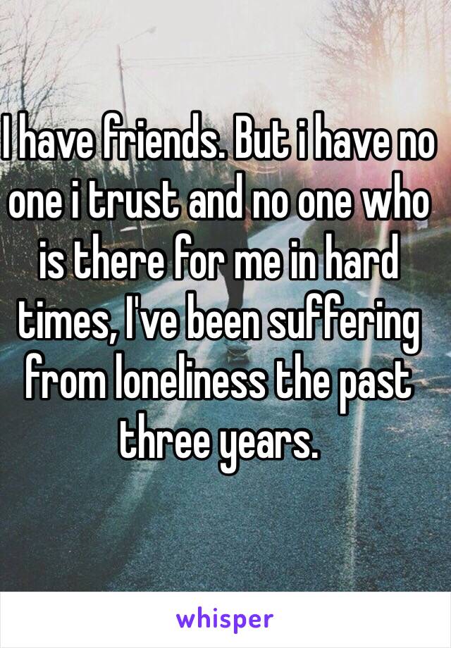 I have friends. But i have no one i trust and no one who is there for me in hard times, I've been suffering from loneliness the past three years.  