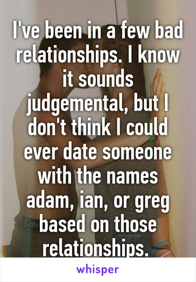 I've been in a few bad relationships. I know it sounds judgemental, but I don't think I could ever date someone with the names adam, ian, or greg based on those relationships. 