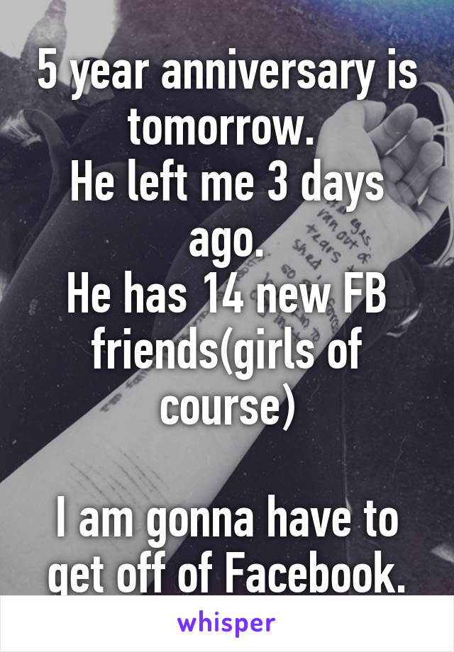 5 year anniversary is tomorrow. 
He left me 3 days ago.
He has 14 new FB friends(girls of course)

I am gonna have to get off of Facebook.