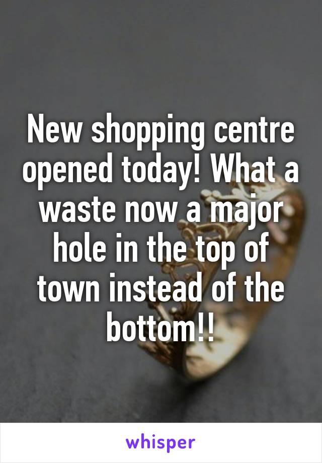 New shopping centre opened today! What a waste now a major hole in the top of town instead of the bottom!!