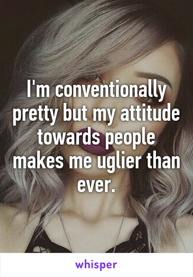 I'm conventionally pretty but my attitude towards people makes me uglier than ever.