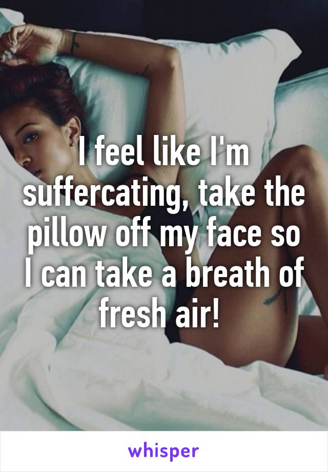 I feel like I'm suffercating, take the pillow off my face so I can take a breath of fresh air! 