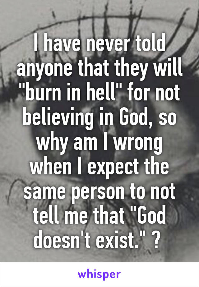 I have never told anyone that they will "burn in hell" for not believing in God, so why am I wrong when I expect the same person to not tell me that "God doesn't exist." ? 