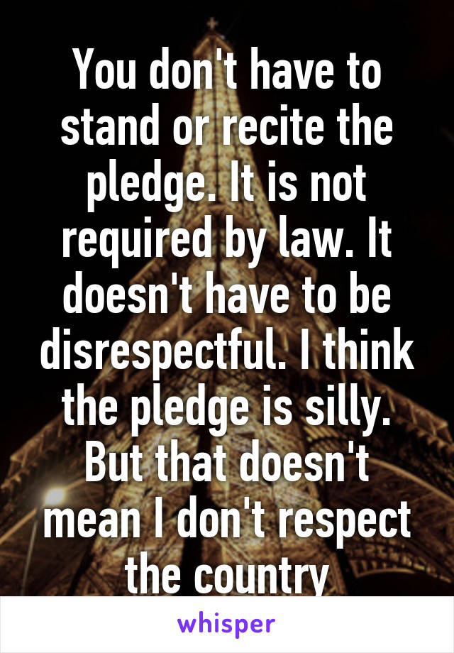 You don't have to stand or recite the pledge. It is not required by law. It doesn't have to be disrespectful. I think the pledge is silly. But that doesn't mean I don't respect the country