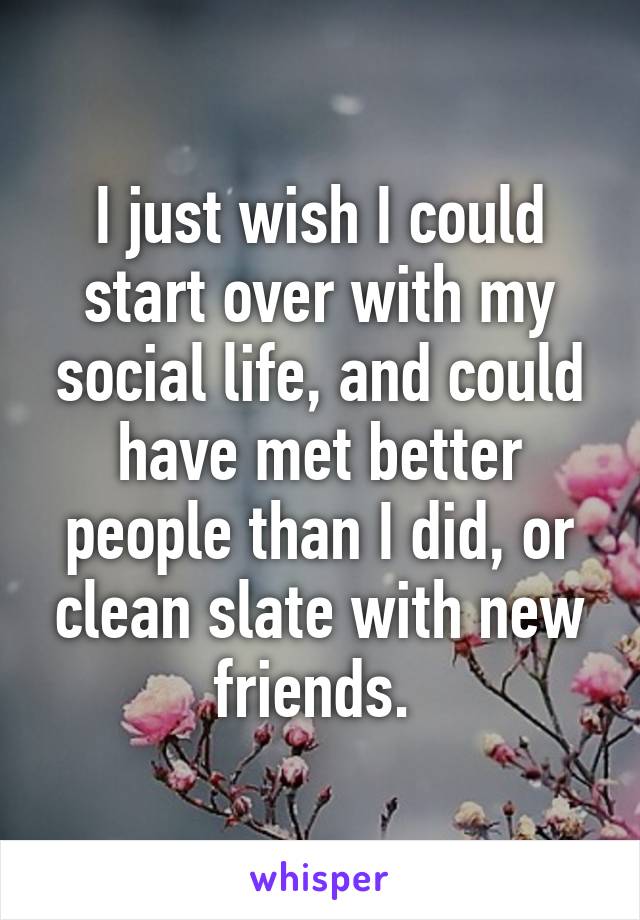 I just wish I could start over with my social life, and could have met better people than I did, or clean slate with new friends. 