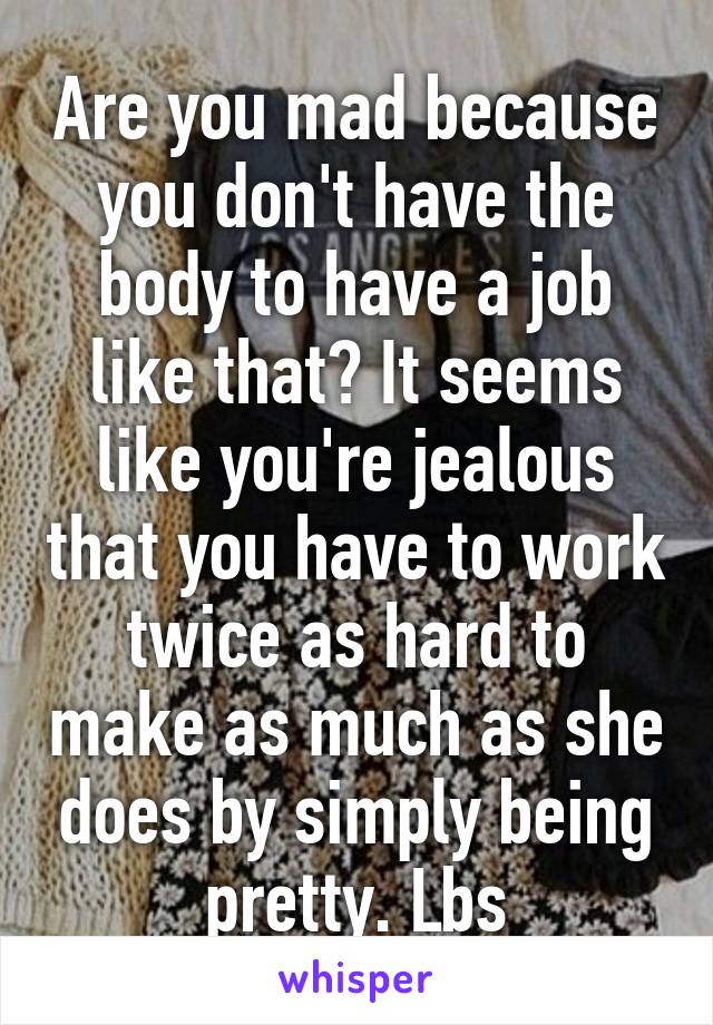 Are you mad because you don't have the body to have a job like that? It seems like you're jealous that you have to work twice as hard to make as much as she does by simply being pretty. Lbs