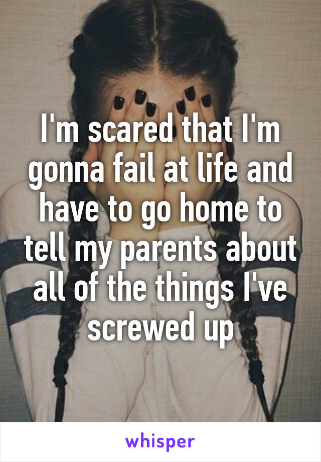 I'm scared that I'm gonna fail at life and have to go home to tell my parents about all of the things I've screwed up