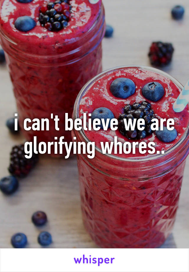 i can't believe we are glorifying whores..