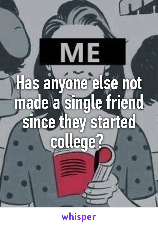 Has anyone else not made a single friend since they started college? 