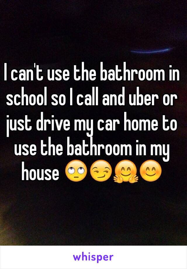 I can't use the bathroom in school so I call and uber or just drive my car home to use the bathroom in my house 🙄😏🤗😊
