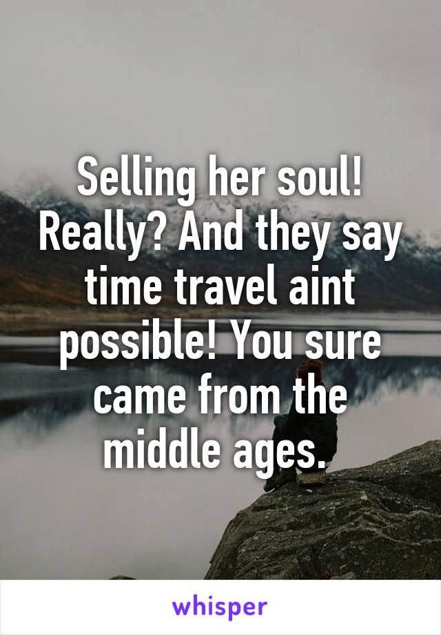 Selling her soul! Really? And they say time travel aint possible! You sure came from the middle ages. 