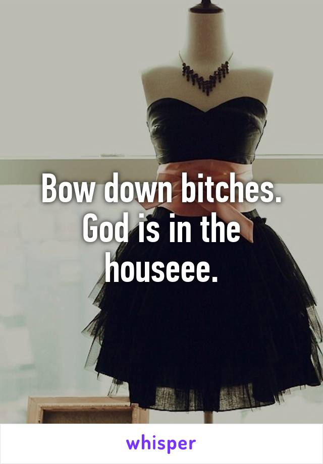 Bow down bitches.
God is in the houseee.