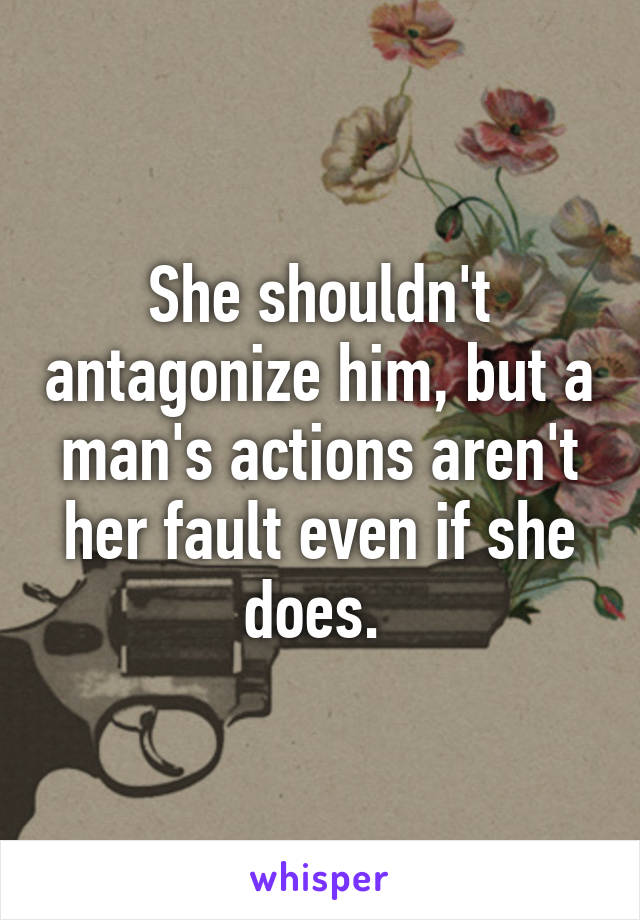 She shouldn't antagonize him, but a man's actions aren't her fault even if she does. 