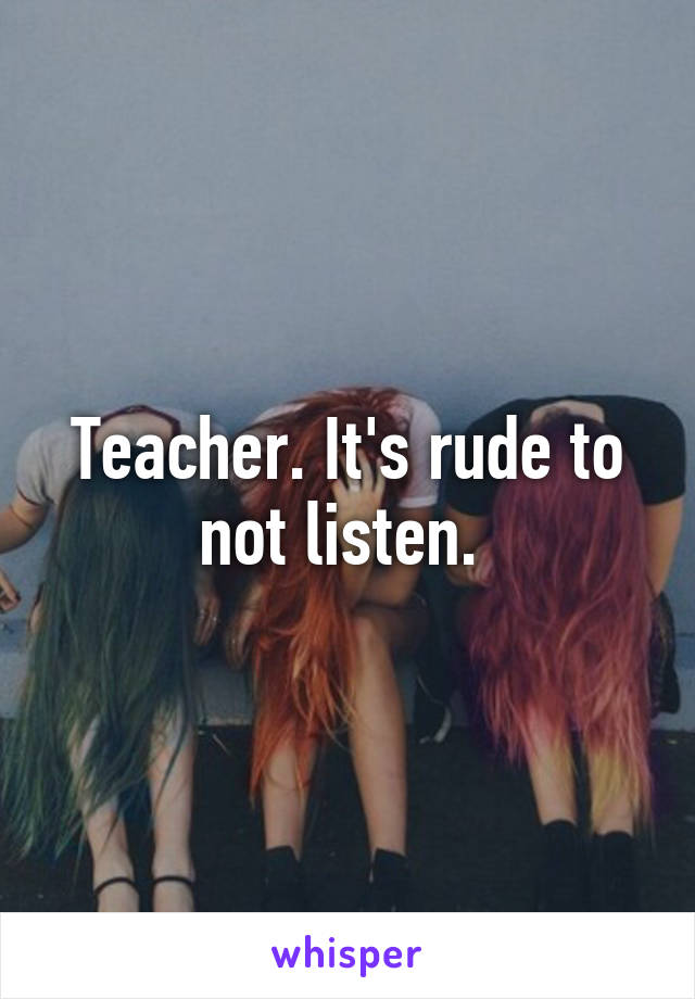 Teacher. It's rude to not listen. 