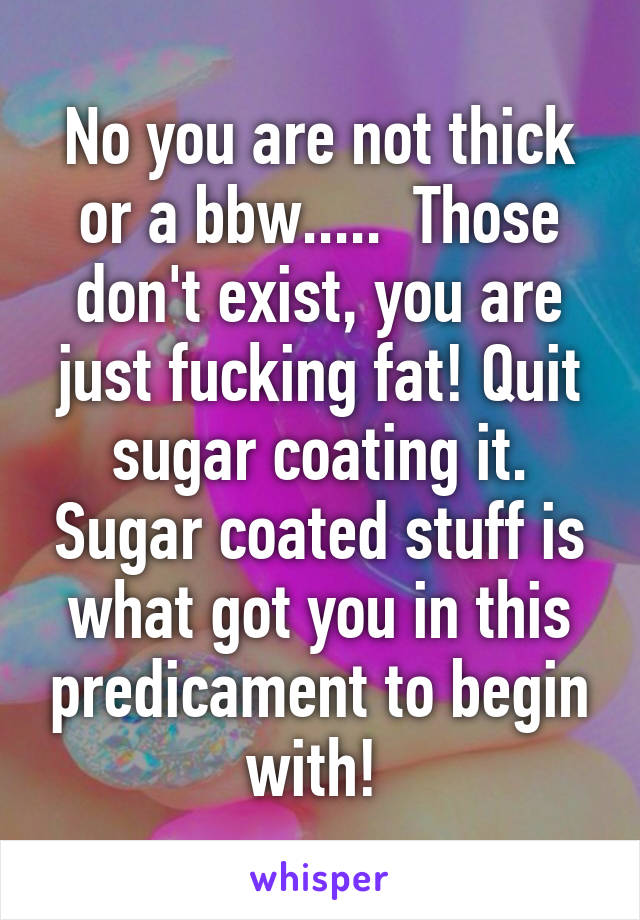 No you are not thick or a bbw.....  Those don't exist, you are just fucking fat! Quit sugar coating it. Sugar coated stuff is what got you in this predicament to begin with! 