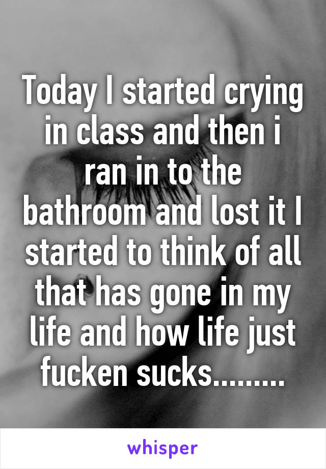 Today I started crying in class and then i ran in to the bathroom and lost it I started to think of all that has gone in my life and how life just fucken sucks.........