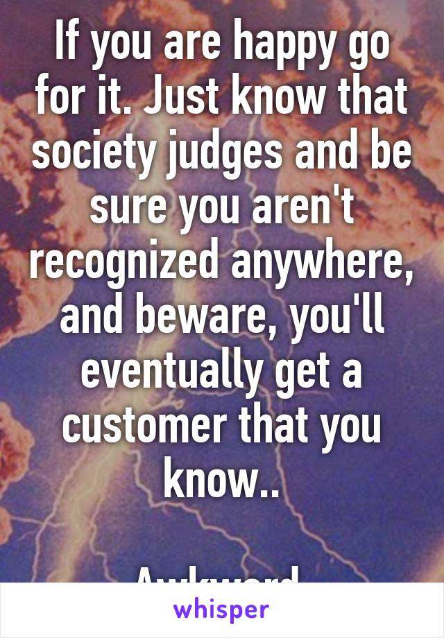 If you are happy go for it. Just know that society judges and be sure you aren't recognized anywhere, and beware, you'll eventually get a customer that you know..

Awkward.