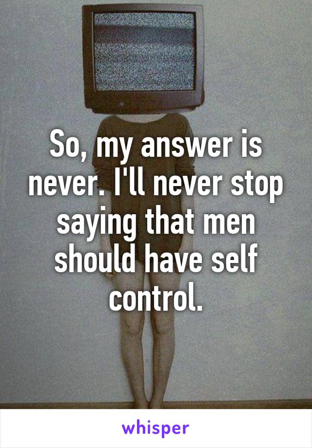 So, my answer is never. I'll never stop saying that men should have self control.