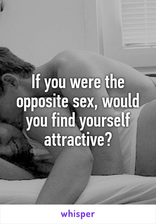 If you were the opposite sex, would you find yourself attractive?