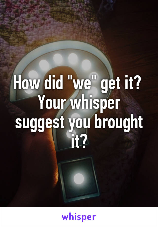 How did "we" get it? 
Your whisper suggest you brought it?