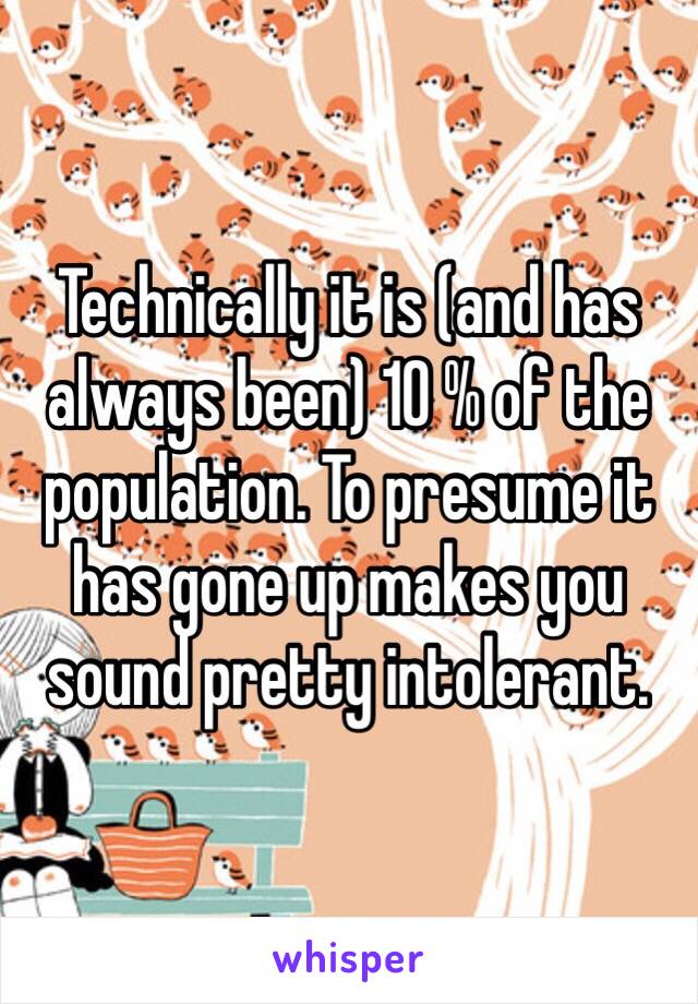 Technically it is (and has always been) 10 % of the population. To presume it has gone up makes you sound pretty intolerant.