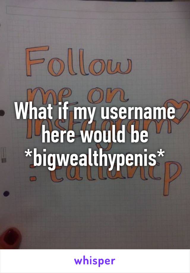 What if my username here would be *bigwealthypenis*