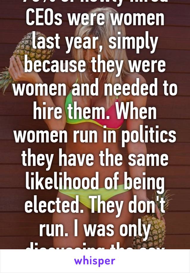 70% of newly hired CEOs were women last year, simply because they were women and needed to hire them. When women run in politics they have the same likelihood of being elected. They don't run. I was only discussing the sex Industry. 