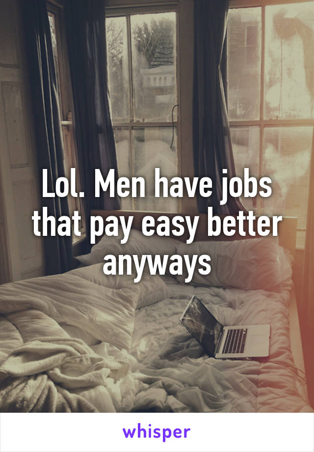 Lol. Men have jobs that pay easy better anyways